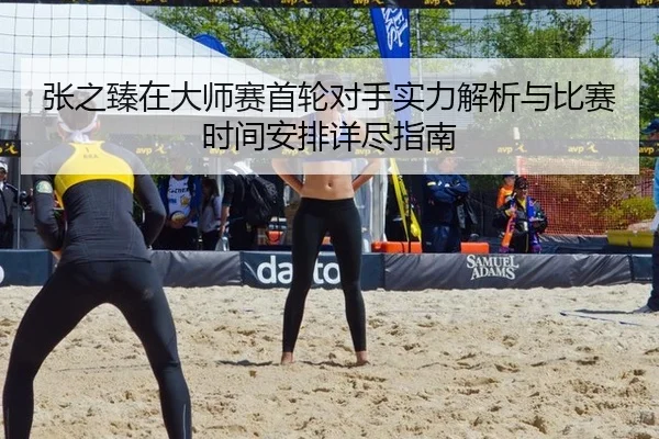 张之臻在大师赛首轮对手实力解析与比赛时间安排详尽指南